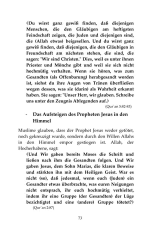 73
Du wirst ganz gewiß finden, daß diejenigen
Menschen, die den Gläubigen am heftigsten
Feindschaft zeigen, die Juden und diejenigen sind,
die (Allah etwas) beigesellen. Und du wirst ganz
gewiß finden, daß diejenigen, die den Gläubigen in
Freundschaft am nächsten stehen, die sind, die
sagen: "Wir sind Christen." Dies, weil es unter ihnen
Priester und Mönche gibt und weil sie sich nicht
hochmütig verhalten. Wenn sie hören, was zum
Gesandten (als Offenbarung) herabgesandt worden
ist, siehst du ihre Augen von Tränen überfließen
wegen dessen, was sie (darin) als Wahrheit erkannt
haben. Sie sagen: "Unser Herr, wir glauben. Schreibe
uns unter den Zeugnis Ablegenden auf.
(Qur´an 5:82-83)
- Das Aufsteigen des Propheten Jesus in den
Himmel
Muslime glauben, dass der Prophet Jesus weder getötet,
noch gekreuzigt wurde, sondern durch den Willen Allahs
in den Himmel empor gestiegen ist. Allah, der
Hocherhabene, sagt:
Und Wir gaben bereits Moses die Schrift und
ließen nach ihm die Gesandten folgen. Und Wir
gaben Jesus, dem Sohn Marias, die klaren Beweise
und stärkten ihn mit dem Heiligen Geist. War es
nicht (so), daß jedesmal, wenn euch (Juden) ein
Gesandter etwas überbrachte, was euren Neigungen
nicht entsprach, ihr euch hochmütig verhieltet,
indem ihr eine Gruppe (der Gesandten) der Lüge
bezichtigtet und eine (andere) Gruppe tötetet?
(Qur´an 2:87)
 