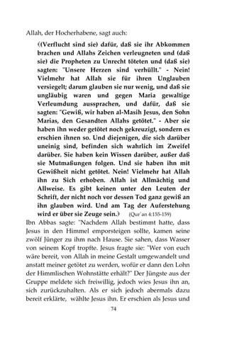 74
Allah, der Hocherhabene, sagt auch:
(Verflucht sind sie) dafür, daß sie ihr Abkommen
brachen und Allahs Zeichen verleugneten und (daß
sie) die Propheten zu Unrecht töteten und (daß sie)
sagten: "Unsere Herzen sind verhüllt." - Nein!
Vielmehr hat Allah sie für ihren Unglauben
versiegelt; darum glauben sie nur wenig, und daß sie
ungläubig waren und gegen Maria gewaltige
Verleumdung aussprachen, und dafür, daß sie
sagten: "Gewiß, wir haben al-Masih Jesus, den Sohn
Marias, den Gesandten Allahs getötet." - Aber sie
haben ihn weder getötet noch gekreuzigt, sondern es
erschien ihnen so. Und diejenigen, die sich darüber
uneinig sind, befinden sich wahrlich im Zweifel
darüber. Sie haben kein Wissen darüber, außer daß
sie Mutmaßungen folgen. Und sie haben ihn mit
Gewißheit nicht getötet. Nein! Vielmehr hat Allah
ihn zu Sich erhoben. Allah ist Allmächtig und
Allweise. Es gibt keinen unter den Leuten der
Schrift, der nicht noch vor dessen Tod ganz gewiß an
ihn glauben wird. Und am Tag der Auferstehung
wird er über sie Zeuge sein. (Qur´an 4:155-159)
Ibn Abbas sagte: "Nachdem Allah bestimmt hatte, dass
Jesus in den Himmel emporsteigen sollte, kamen seine
zwölf Jünger zu ihm nach Hause. Sie sahen, dass Wasser
von seinem Kopf tropfte. Jesus fragte sie: "Wer von euch
wäre bereit, von Allah in meine Gestalt umgewandelt und
anstatt meiner getötet zu werden, wofür er dann den Lohn
der Himmlischen Wohnstätte erhält?" Der Jüngste aus der
Gruppe meldete sich freiwillig, jedoch wies Jesus ihn an,
sich zurückzuhalten. Als er sich jedoch abermals dazu
bereit erklärte, wählte Jesus ihn. Er erschien als Jesus und
 