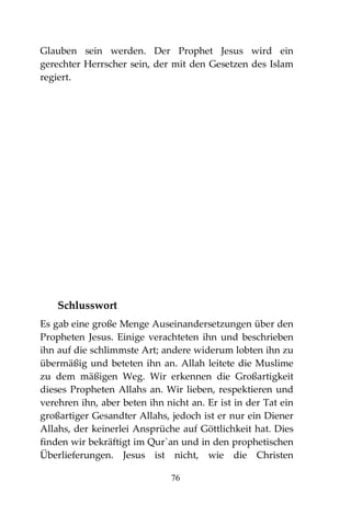 76
Glauben sein werden. Der Prophet Jesus wird ein
gerechter Herrscher sein, der mit den Gesetzen des Islam
regiert.
Schlusswort
Es gab eine große Menge Auseinandersetzungen über den
Propheten Jesus. Einige verachteten ihn und beschrieben
ihn auf die schlimmste Art; andere widerum lobten ihn zu
übermäßig und beteten ihn an. Allah leitete die Muslime
zu dem mäßigen Weg. Wir erkennen die Großartigkeit
dieses Propheten Allahs an. Wir lieben, respektieren und
verehren ihn, aber beten ihn nicht an. Er ist in der Tat ein
großartiger Gesandter Allahs, jedoch ist er nur ein Diener
Allahs, der keinerlei Ansprüche auf Göttlichkeit hat. Dies
finden wir bekräftigt im Qur`an und in den prophetischen
Überlieferungen. Jesus ist nicht, wie die Christen
 