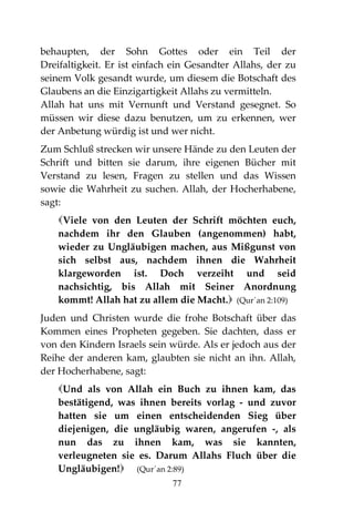 77
behaupten, der Sohn Gottes oder ein Teil der
Dreifaltigkeit. Er ist einfach ein Gesandter Allahs, der zu
seinem Volk gesandt wurde, um diesem die Botschaft des
Glaubens an die Einzigartigkeit Allahs zu vermitteln.
Allah hat uns mit Vernunft und Verstand gesegnet. So
müssen wir diese dazu benutzen, um zu erkennen, wer
der Anbetung würdig ist und wer nicht.
Zum Schluß strecken wir unsere Hände zu den Leuten der
Schrift und bitten sie darum, ihre eigenen Bücher mit
Verstand zu lesen, Fragen zu stellen und das Wissen
sowie die Wahrheit zu suchen. Allah, der Hocherhabene,
sagt:
Viele von den Leuten der Schrift möchten euch,
nachdem ihr den Glauben (angenommen) habt,
wieder zu Ungläubigen machen, aus Mißgunst von
sich selbst aus, nachdem ihnen die Wahrheit
klargeworden ist. Doch verzeiht und seid
nachsichtig, bis Allah mit Seiner Anordnung
kommt! Allah hat zu allem die Macht. (Qur´an 2:109)
Juden und Christen wurde die frohe Botschaft über das
Kommen eines Propheten gegeben. Sie dachten, dass er
von den Kindern Israels sein würde. Als er jedoch aus der
Reihe der anderen kam, glaubten sie nicht an ihn. Allah,
der Hocherhabene, sagt:
Und als von Allah ein Buch zu ihnen kam, das
bestätigend, was ihnen bereits vorlag - und zuvor
hatten sie um einen entscheidenden Sieg über
diejenigen, die ungläubig waren, angerufen -, als
nun das zu ihnen kam, was sie kannten,
verleugneten sie es. Darum Allahs Fluch über die
Ungläubigen! (Qur´an 2:89)
 