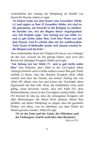 8
verdeutlichte den Anfang der Schöpfung im Hadith von
Imran bin Husain, indem er sagte:
"Es kamen Leute aus dem Jemen zum Gesandten Allahs
() und sagten zu ihm: O Gesandter Allahs, wir sind zu
dir gekommen, um Einsicht in die Religion zu erhalten.
So berichte uns, wie der Beginn dieser Angelegenheit
war. Der Prophet sagte: "Am Anfang war nur Allah ()
und es gab nichts außer Ihm. Und Sein Thron war auf
dem Wasser. Und Er schrieb alles auf die wohlbewahrte
Tafel (Lauh al-Mahfudh) nieder und danach erschuf Er
die Himmel und die Erde."
Also verdeutlichte ihnen der Prophet () etwas, was wichtiger
als das war, wonach sie ihn gefragt hatten, und zwar den
Beweis der alleinigen Ewigkeit Allahs und sagte:
"Am Anfang war nur Allah () und es gab nichts außer
Ihm." Das bedeutet, dass Allah in der Urewigkeit (ohne
Anfang) existierte und es nichts anderes ausser Ihm gab. Somit
erklärte er ihnen, dass die absolute Ewigkeit allein Allah
zusteht und dass das Dasein, das keinen Anfang hat, nur
Allah () alleine inne hat und keines der Geschöpfe diese
Eigenschaft mit Ihm teilt. Denn die Göttlichkeit wäre nicht
gültig, wenn bewiesen würde, dass mit Allah (), dem
Hocherhabenen, etwas in der Urewigkeit existiert hätte. Allah
() beweist im Qur`an, dass die anfangslose Ewigkeit, mit
allen Bedeutungen, die dieses Wort umfasst, alleine Ihm
gebührt, um Seiner Schöpfung zu zeigen, dass die gesamten
Welten, mit allem, was sie enthalten, aus dem Nichts ins
Dasein gerufen wurden. Allah () sagt:
Er ist der Erste und der Letzte, der Offenbare und
der Verborgene. Und Er weiß über alles Bescheid.
(Qur´an 57:3)
 