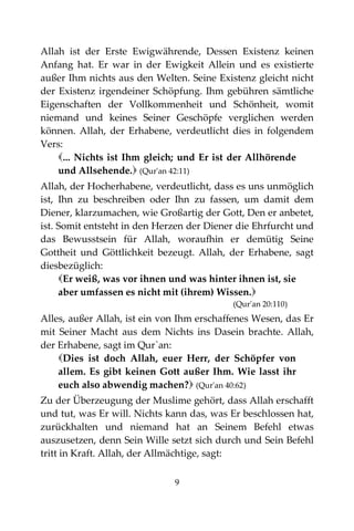 9
Allah ist der Erste Ewigwährende, Dessen Existenz keinen
Anfang hat. Er war in der Ewigkeit Allein und es existierte
außer Ihm nichts aus den Welten. Seine Existenz gleicht nicht
der Existenz irgendeiner Schöpfung. Ihm gebühren sämtliche
Eigenschaften der Vollkommenheit und Schönheit, womit
niemand und keines Seiner Geschöpfe verglichen werden
können. Allah, der Erhabene, verdeutlicht dies in folgendem
Vers:
... Nichts ist Ihm gleich; und Er ist der Allhörende
und Allsehende. (Qur'an 42:11)
Allah, der Hocherhabene, verdeutlicht, dass es uns unmöglich
ist, Ihn zu beschreiben oder Ihn zu fassen, um damit dem
Diener, klarzumachen, wie Großartig der Gott, Den er anbetet,
ist. Somit entsteht in den Herzen der Diener die Ehrfurcht und
das Bewusstsein für Allah, woraufhin er demütig Seine
Gottheit und Göttlichkeit bezeugt. Allah, der Erhabene, sagt
diesbezüglich:
Er weiß, was vor ihnen und was hinter ihnen ist, sie
aber umfassen es nicht mit (ihrem) Wissen.
(Qur'an 20:110)
Alles, außer Allah, ist ein von Ihm erschaffenes Wesen, das Er
mit Seiner Macht aus dem Nichts ins Dasein brachte. Allah,
der Erhabene, sagt im Qur`an:
Dies ist doch Allah, euer Herr, der Schöpfer von
allem. Es gibt keinen Gott außer Ihm. Wie lasst ihr
euch also abwendig machen? (Qur'an 40:62)
Zu der Überzeugung der Muslime gehört, dass Allah erschafft
und tut, was Er will. Nichts kann das, was Er beschlossen hat,
zurückhalten und niemand hat an Seinem Befehl etwas
auszusetzen, denn Sein Wille setzt sich durch und Sein Befehl
tritt in Kraft. Allah, der Allmächtige, sagt:
 