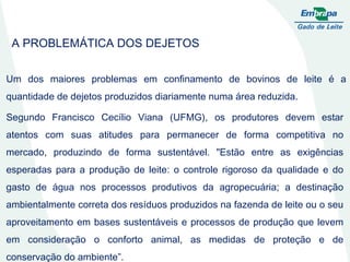 Segundo Francisco Cecílio Viana (UFMG), os produtores devem estar atentos com suas atitudes para permanecer de forma competitiva no mercado, produzindo de forma sustentável. "Estão entre as exigências esperadas para a produção de leite: o controle rigoroso da qualidade e do gasto de água nos processos produtivos da agropecuária; a destinação ambientalmente correta dos resíduos produzidos na fazenda de leite ou o seu aproveitamento em bases sustentáveis e processos de produção que levem em consideração o conforto animal, as medidas de proteção e de conservação do ambiente”. A PROBLEMÁTICA DOS DEJETOS Um dos maiores problemas em confinamento de bovinos de leite é a quantidade de dejetos produzidos diariamente numa área reduzida. 