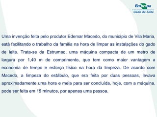 Uma invenção feita pelo produtor Edemar Macedo, do município de Vila Maria, está facilitando o trabalho da família na hora de limpar as instalações do gado de leite. Trata-se da Estrumaq, uma máquina compacta de um metro de largura por 1,40 m de comprimento, que tem como maior vantagem a economia de tempo e esforço físico na hora da limpeza. De acordo com Macedo, a limpeza do estábulo, que era feita por duas pessoas, levava aproximadamente uma hora e meia para ser concluída, hoje, com a máquina, pode ser feita em 15 minutos, por apenas uma pessoa.  
