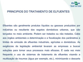 PRINCIPIOS DO TRATAMENTO DE ELFUENTES Efluentes são geralmente produtos líquidos ou gasosos produzidos por indústrias ou resultante dos esgotos domésticos urbanos, que são lançados no meio ambiente. Podem ser tratados ou não tratados. Cabe aos órgãos ambientais a determinação e a fiscalização dos parâmetros e limites de emissão de efluentes industriais, agrícolas e domésticos. As exigências da legislação ambiental levaram as empresas a buscar soluções para tornar seus processos mais eficazes. É cada vez mais frequente o uso de sistemas de tratamento de efluentes visando a reutilização de insumos (água por exemplo, etc.), minimizando o descarte para o meio ambiente. 