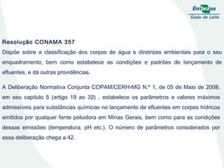 Resolução CONAMA 357 Dispõe sobre a classificação dos corpos de água e diretrizes ambientais para o seu enquadramento, bem como estabelece as condições e padrões de lançamento de efluentes, e dá outras providências. A Deliberação Normativa Conjunta COPAM/CERH-MG N.º 1, de 05 de Maio de 2008, em seu capitulo 5 (artigo 19 ao 32) , estabelece os parâmetros e valores máximos admissíveis para substâncias químicas no lançamento de efluentes em corpos hídricos emitidos por qualquer fonte poluidora em Minas Gerais, bem como para as condições dessas emissões (temperatura, pH etc.). O número de parâmetros considerados por essa deliberação chega a 42. 