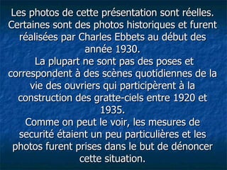 Les photos de cette présentation sont réelles. Certaines sont des photos historiques et furent réalisées par Charles Ebbets au début des année 1930.  La plupart ne sont pas des poses et correspondent à des scènes quotidiennes de la vie des ouvriers qui participèrent à la construction des gratte-ciels entre 1920 et 1935. Comme on peut le voir, les mesures de securité étaient un peu particulières et les photos furent prises dans le but de dénoncer cette situation. 