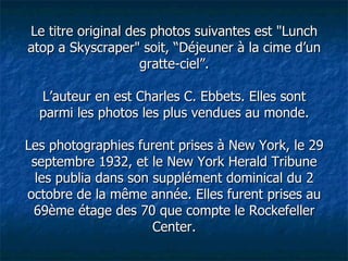 Le titre original des photos suivantes est "Lunch atop a Skyscraper" soit, “Déjeuner à la cime d’un gratte-ciel”. L’auteur en est Charles C. Ebbets. Elles sont parmi les photos les plus vendues au monde. Les photographies furent prises à New York, le 29 septembre 1932, et le New York Herald Tribune les publia dans son supplément dominical du 2 octobre de la même année. Elles furent prises au 69ème étage des 70 que compte le Rockefeller Center. 