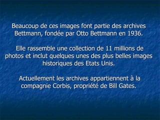 Beaucoup de ces images font partie des archives Bettmann, fondée par Otto Bettmann en 1936.  Elle rassemble une collection de 11 millions de photos et inclut quelques unes des plus belles images historiques des Etats Unis.  Actuellement les archives appartiennent à la compagnie Corbis, propriété de Bill Gates. 