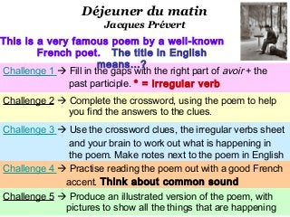 Déjeuner du matin
                         Jacques Prévert
This is a very famous poem by a well-known
        French poet. The title in English
                       means…?
Challenge 1  Fill in the gaps with the right part of avoir + the
              past participle. * = irregular verb
Challenge 2  Complete the crossword, using the poem to help
              you find the answers to the clues.
Challenge 3  Use the crossword clues, the irregular verbs sheet
              and your brain to work out what is happening in
              the poem. Make notes next to the poem in English
Challenge 4  Practise reading the poem out with a good French
             accent. Think about common sound
patterns. 5  Produce an illustrated version of the poem, with
Challenge
             pictures to show all the things that are happening
 