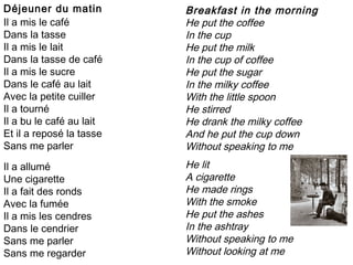 Déjeuner du matin         Breakfast in the morning
Il a mis le café          He put the coffee
Dans la tasse             In the cup
Il a mis le lait          He put the milk
Dans la tasse de café     In the cup of coffee
Il a mis le sucre         He put the sugar
Dans le café au lait      In the milky coffee
Avec la petite cuiller    With the little spoon
Il a tourné               He stirred
Il a bu le café au lait   He drank the milky coffee
Et il a reposé la tasse   And he put the cup down
Sans me parler            Without speaking to me
.

Il a allumé               He lit
Une cigarette             A cigarette
Il a fait des ronds       He made rings
Avec la fumée             With the smoke
Il a mis les cendres      He put the ashes
Dans le cendrier          In the ashtray
Sans me parler            Without speaking to me
Sans me regarder          Without looking at me
 