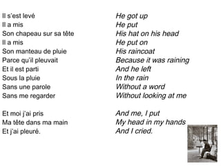 Il s’est levé             He got up
Il a mis                  He put
Son chapeau sur sa tête   His hat on his head
Il a mis                  He put on
Son manteau de pluie      His raincoat
Parce qu’il pleuvait      Because it was raining
Et il est parti           And he left
Sous la pluie             In the rain
Sans une parole           Without a word
Sans me regarder          Without looking at me

Et moi j’ai pris          And me, I put
Ma tête dans ma main      My head in my hands
Et j’ai pleuré.           And I cried.
 