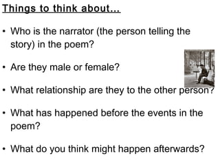 Things to think about…

• Who is the narrator (the person telling the
  story) in the poem?

• Are they male or female?

• What relationship are they to the other person?

• What has happened before the events in the
  poem?

• What do you think might happen afterwards?
 