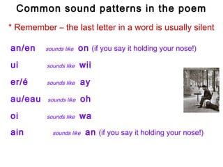 Common sound patterns in the poem
* Remember – the last letter in a word is usually silent

an/en     sounds like   on (if you say it holding your nose!)
ui        sounds like   wii
er/é      sounds like   ay
au/eau    sounds like   oh
oi        sounds like   wa
ain         sounds like   an (if you say it holding your nose!)
 