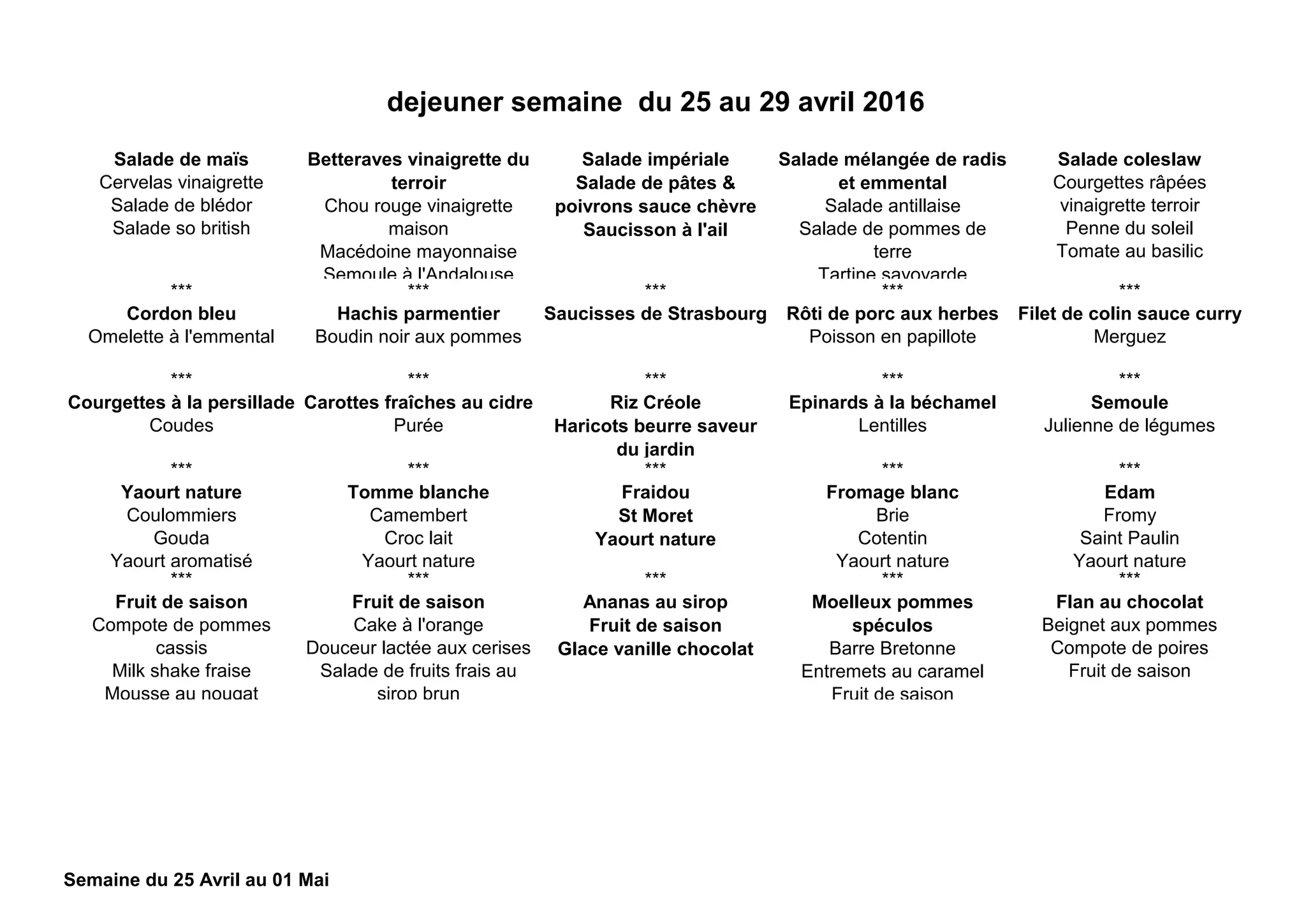 Salade de maïs
Cervelas vinaigrette
Salade de blédor
Salade so british
Betteraves vinaigrette du
terroir
Chou rouge vinaigrette
maison
Macédoine mayonnaise
Semoule à l'Andalouse
Salade impériale
Salade de pâtes &
poivrons sauce chèvre
Saucisson à l'ail
Salade mélangée de radis
et emmental
Salade antillaise
Salade de pommes de
terre
Tartine savoyarde
Salade coleslaw
Courgettes râpées
vinaigrette terroir
Penne du soleil
Tomate au basilic
*** *** *** *** ***
Cordon bleu
Omelette à l'emmental
Hachis parmentier
Boudin noir aux pommes
Saucisses de Strasbourg Rôti de porc aux herbes
Poisson en papillote
Filet de colin sauce curry
Merguez
*** *** *** *** ***
Courgettes à la persillade
Coudes
Carottes fraîches au cidre
Purée
Riz Créole
Haricots beurre saveur
du jardin
Epinards à la béchamel
Lentilles
Semoule
Julienne de légumes
*** *** *** *** ***
Yaourt nature
Coulommiers
Gouda
Yaourt aromatisé
Tomme blanche
Camembert
Croc lait
Yaourt nature
Fraidou
St Moret
Yaourt nature
Fromage blanc
Brie
Cotentin
Yaourt nature
Edam
Fromy
Saint Paulin
Yaourt nature
*** *** *** *** ***
Fruit de saison
Compote de pommes
cassis
Milk shake fraise
Mousse au nougat
Fruit de saison
Cake à l'orange
Douceur lactée aux cerises
Salade de fruits frais au
sirop brun
Ananas au sirop
Fruit de saison
Glace vanille chocolat
Moelleux pommes
spéculos
Barre Bretonne
Entremets au caramel
Fruit de saison
Flan au chocolat
Beignet aux pommes
Compote de poires
Fruit de saison
dejeuner semaine du 25 au 29 avril 2016
Semaine du 25 Avril au 01 Mai