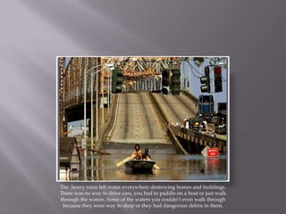 The  heavy rains left water everywhere destroying homes and buildings. There was no way to drive cars, you had to paddle on a boat or just walk through the waters. Some of the waters you couldn’t even walk through because they were way to deep or they had dangerous debris in them.