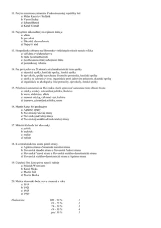 11. Prvým ministrom zahraničia Československej republiky bol
a/ Milan Rastislav Štefánik
b/ Vavro Šrobár
c/ Edvard Beneš
d/ Karel Kramář
12. Najvyšším zákonodárnym orgánom štátu je
a/ vláda
b/ prezident
c/ Národné zhromaždenie
d/ Najvyšší súd
13. Hospodárske oživenie na Slovensku v tridsiatych rokoch nastalo vďaka
a/ veľkému vysťahovelectvu
b/ rastu nezamestnanosti
c/ posilňovaniu obranyschopnosti štátu
d/ pozemkovej reforme
14. Pre prvú polovicu 20.storočia sú charakteristické tieto spolky
a/ skautské spolky, hasičské spolky, ženské spolky
b/ spevokoly, spolky na ochranu životného prostredia, hasičské spolky
c/ spolky na ochranu zvierat, organizácie proti jadrovým pokusom, skautské spolky
d/ organizácie za ekologicky čisté potraviny, spevokoly, ženské spolky
15. Prívrženci autonómie na Slovensku chceli spravovať samostane tieto oblasti života:
a/ otázky armády, zahraničnú politiku, školstvo
b/ snem, súdnictvo, vládu
c/ menové otázky, cirkevné veci, kultúru
d/ dopravu, zahraničnú politiku, snem
16. Martin Rázus bol predsedom
a/ Agrárnej strany
b/ Slovenskej ľudovej strany
c/ Slovenskej národnej strany
d/ Slovenskej sociálno-demokratickej strany
17. Mikuláš Galanda bol slovenský
a/ politik
b/ architekt
c/ maliar
d/ režisér
18. K centralistickému smeru patrili strany
a/ Agrárna strana a Slovenská národná strana
b/ Slovenská národná strana a Slovenská ľudová strana
c/ Slovenská ľudová strana a Slovenská sociálno-demokratická strana
d/ Slovenská sociálno-demokratická strana a Agrárna strana
19. Úspešný film Zem spieva natočil režisér
a/ Fridrich Weinwurm
b/ Karol Plicka
c/ Martin Frič
d/ Martin Benka
20. Matica slovenská bola znovu otvorená v roku
a/ 1919
b/ 1921
c/ 1925
d/ 1929
Hodnotenie: 100 – 90 % 1
89 – 75 % 2
74 – 50 % 3
49 – 30 % 4
pod 30 % 5
 