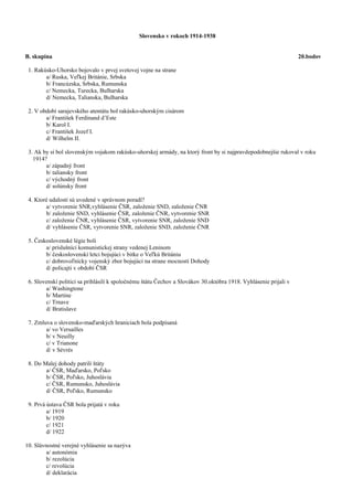 Slovensko v rokoch 1914-1938
B. skupina 20.bodov
1. Rakúsko-Uhorsko bojovalo v prvej svetovej vojne na strane
a/ Ruska, Veľkej Británie, Srbska
b/ Francúzska, Srbska, Rumunska
c/ Nemecka, Turecka, Bulharska
d/ Nemecka, Talianska, Bulharska
2. V období sarajevského atentátu bol rakúsko-uhorským cisárom
a/ František Ferdinand d’Este
b/ Karol I.
c/ František Jozef I.
d/ Wilhelm II.
3. Ak by si bol slovenským vojakom rakúsko-uhorskej armády, na ktorý front by si najpravdepodobnejšie rukoval v roku
1914?
a/ západný front
b/ taliansky front
c/ východný front
d/ solúnsky front
4. Ktoré udalosti sú uvedené v správnom poradí?
a/ vytvorenie SNR,vyhlásenie ČSR, založenie SND, založenie ČNR
b/ založenie SND, vyhlásenie ČSR, založenie ČNR, vytvorenie SNR
c/ založenie ČNR, vyhlásenie ČSR, vytvorenie SNR, založenie SND
d/ vyhlásenie ČSR, vytvorenie SNR, založenie SND, založenie ČNR
5. Československé légie boli
a/ príslušníci komunistickej strany vedenej Leninom
b/ československí letci bojujúci v bitke o Veľkú Britániu
c/ dobrovoľnícky vojenský zbor bojujúci na strane mocností Dohody
d/ policajti v období ČSR
6. Slovenskí politici sa prihlásili k spoločnému štátu Čechov a Slovákov 30.októbra 1918. Vyhlásenie prijali v
a/ Washingtone
b/ Martine
c/ Trnave
d/ Bratislave
7. Zmluva o slovensko-maďarských hraniciach bola podpísaná
a/ vo Versailles
b/ v Neuilly
c/ v Trianone
d/ v Sévrés
8. Do Malej dohody patrili štáty
a/ ČSR, Maďarsko, Poľsko
b/ ČSR, Poľsko, Juhoslávia
c/ ČSR, Rumunsko, Juhoslávia
d/ ČSR, Poľsko, Rumunsko
9. Prvá ústava ČSR bola prijatá v roku
a/ 1919
b/ 1920
c/ 1921
d/ 1922
10. Slávnostné verejné vyhlásenie sa nazýva
a/ autonómia
b/ rezolúcia
c/ revolúcia
d/ deklarácia
 