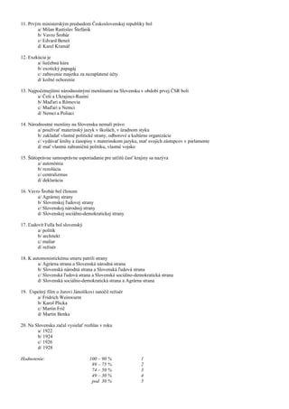 11. Prvým ministerským predsedom Československej republiky bol
a/ Milan Rastislav Štefánik
b/ Vavro Šrobár
c/ Edvard Beneš
d/ Karel Kramář
12. Exekúcia je
a/ liečebná kúra
b/ exotický papagáj
c/ zabavenie majetku za nezaplatené účty
d/ kožné ochorenie
13. Najpočetnejšími národnostnými menšinami na Slovensku v období prvej ČSR boli
a/ Češi a Ukrajinci-Rusíni
b/ Maďari a Rómovia
c/ Maďari a Nemci
d/ Nemci a Poliaci
14. Národnostné menšiny na Slovensku nemali právo
a/ používať materinský jazyk v školách, v úradnom styku
b/ zakladať vlastné politické strany, odborové a kultúrne organizácie
c/ vydávať knihy a časopisy v materinskom jazyku, mať svojich zástupcov v parlamente
d/ mať vlastnú zahraničnú politiku, vlastné vojsko
15. Štátoprávne samosprávne usporiadanie pre určitú časť krajiny sa nazýva
a/ autonómia
b/ rezolúcia
c/ centralizmus
d/ deklarácia
16. Vavro Šrobár bol členom
a/ Agrárnej strany
b/ Slovenskej ľudovej strany
c/ Slovenskej národnej strany
d/ Slovenskej sociálno-demokratickej strany
17. Ľudovít Fulla bol slovenský
a/ politik
b/ architekt
c/ maliar
d/ režisér
18. K automonistickému smeru patrili strany
a/ Agrárna strana a Slovenská národná strana
b/ Slovenská národná strana a Slovenská ľudová strana
c/ Slovenská ľudová strana a Slovenská sociálno-demokratická strana
d/ Slovenská sociálno-demokratická strana a Agrárna strana
19. Úspešný film o Jurovi Jánošíkovi natočil režisér
a/ Fridrich Weinwurm
b/ Karol Plicka
c/ Martin Frič
d/ Martin Benka
20. Na Slovensku začal vysielať rozhlas v roku
a/ 1922
b/ 1924
c/ 1926
d/ 1928
Hodnotenie: 100 – 90 % 1
89 – 75 % 2
74 – 50 % 3
49 – 30 % 4
pod 30 % 5
 