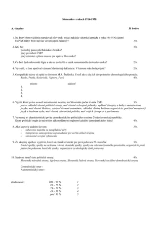 Slovensko v rokoch 1914-1938
A. skupina 31 bodov
1. Na ktorý front väčšinou narukovali slovenskí vojaci rakúsko-uhorskej armády v roku 1914? Na území
ktorých štátov bolo najviac slovenských zajatcov? 3 b.
2. Kto bol 3 b.
posledný panovník Rakúsko-Uhorska?
prvý prezident ČSR?
prvý minister s plnou mocou pre správu Slovenska?
3. Čo boli československé légie a ako sa zaslúžili o vznik samostatného československa? 2 b.
4. Vysvetli, v čom spočíval význam Martinskej deklarácie. V ktorom roku bola prijatá? 2 b.
5. Geografické názvy sú späté so životom M.R. Štefánika. Uveď ako a daj ich do správneho chronologického poradia.
Rusko, Praha, Košariská, Vajnory, Paríž 4 b.
miesto udalosť
1.
2.
3.
4.
6. Vypíš, ktoré práva nemali národnostné menšiny na Slovensku počas trvania ČSR: 3 b.
právo zakladať vlastné politické strany, mať vlastné ozbrojené jednotky, vydávať časopisy a knihy v materinskom
jazyku, mať vlastné školstvo, vytvárať územnú autonómiu, zakladať vlastné kultúrne organizácie, používať materinský
jazyk v úradnom styku, mať vlastnú zahraničnú politiku, mať svojich zástupcov v parlamente
7. Vymenuj tri charakteristické prvky demokratického politického systému Československej republiky.
Ktorý politický orgán je najvyšším zákonodárnym orgánom každého demokratického štátu? 4 b.
8. Ako sa povie cudzím slovom: 3 b.
- zabavenie majetku za nezaplatené účty
- štátoprávne samosprávne usporiadanie pre určitú oblasť krajinu
- slávnostné verejné vyhlásenie
9. Zo skupiny spolkov vypíš tie, ktoré sú charakteristické pre prvú polovicu 20. storočia: 3 b.
ženské spolky, spolky na ochranu zvierat, skautské spolky, spolky na ochranu životného prostredia, organizácie proti
jadrovým pokusom, hasičské spolky, organizácie za ekologicky čisté potraviny
10. Správne zaraď tieto politické strany: 4 b.
Slovenská národná strana, Agrárna strana, Slovenská ľudová strana, Slovenská sociálno-demokratická strana
Centralistický smer -
Autonomistický smer -
Hodnotenie: 100 – 90 % 1
89 – 75 % 2
74 – 50 % 3
49 – 30 % 4
pod 30 % 5
 