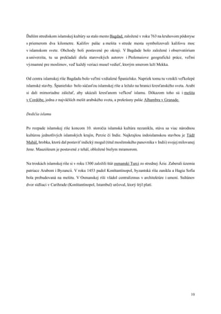 10
Ďalším strediskom islamskej kultúry sa stalo mesto Bagdad, založené v roku 763 na kruhovom pôdoryse
s priemerom dva kilometre. Kalifov palác a mešita v strede mesta symbolizovali kalifovu moc
v islamskom svete. Obchody boli postavené po okraji. V Bagdade bolo založené i observatórium
a univerzita, tu sa prekladali diela starovekých autorov i Ptolemaiove geografické práce, veľmi
významné pre moslimov, veď každý veriaci musel vedieť, ktorým smerom leží Mekka.
Od centra islamskej ríše Bagdadu bolo veľmi vzdialené Španielsko. Napriek tomu tu vznikli veľkolepé
islamské stavby. Španielsko bolo súčasťou islamskej ríše a ležalo na hranici kresťanského sveta. Arabi
si dali mimoriadne záležať, aby ukázali kresťanom veľkosť islamu. Dôkazom toho sú i mešita
v Cordóbe, jedna z najväčších mešít arabského sveta, a prekrásny palác Alhambra v Granade.
Dedičia islamu
Po rozpade islamskej ríše koncom 10. storočia islamská kultúra nezanikla, stáva sa viac národnou
kultúrou jednotlivých islamských krajín, Perzie či Indie. Najkrajšou indoislamskou stavbou je Tádž
Mahál, hrobka, ktorú dal postaviť indický mogul (titul moslimského panovníka v Indii) svojej milovanej
žene. Mauzóleum je postavené z tehál, obložené bielym mramorom.
Na troskách islamskej ríše si v roku 1300 založili štát osmanskí Turci zo strednej Ázie. Zaberali územia
patriace Arabom i Byzancii. V roku 1453 padol Konštantínopol, byzantská ríša zanikla a Hagia Sofia
bola prebudovaná na mešitu. V Osmanskej ríši vládol centralizmus v architektúre i umení. Sultánov
dvor sídliaci v Carihrade (Konštantínopol, Istambul) určoval, ktorý štýl platí.
 