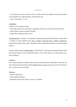 12
3.5 Gotika
- na vznik gotiky malo vplyv bohatstvo cirkvi a cieľom umenia bolo odpútať človeka od pozemského
života a pripútať ho k nadpozemskému, neskutočnému svetu.
- vznik vo Francúzsku v 12. stor.
Architektúra
- štíhlosť tvarov smerujúcich nahor
- váha klenby nespočíva na stenách ako u románskeho slohu, ale na nosných pilieroch konštrukcie
- lomený oblúk na oknách, portáloch, klenbách
- okrúhle okná s farebnými sklami: ružice
Stavebné pamiatky - katedrály v celej západnej i strednej Európe (katedrála Notre-Dame v Paríži, chrám
sv. Štefana vo Viedni, Milánsky dóm, dóm sv. Alžbety v Košiciach, dóm sv. Martina v Bratislave),
kaplnka Saint Chapelle, Dóžov palác v Benátkach, budovy londýnskeho parlamentu a westminsterského
opátstva.
Zvláštnym štýlom gotiky je pražská gotika za vlády Karola IV., ktorej najvýznamnejšími predstaviteľmi
boli stavitelia Matyáš z Arrasu a Petr Parléř (chrám sv. Víta v Prahe, Karlov most, Staromestská veža v
Prahe, Karlštejn).
Sochárstvo
malo významnú úlohu pri výzdobe chrámu; známe boli Madony (postavy Panny Márie s dieťaťom). Na
Slovensku bol najvýznamnejším sochárom Majster Pavol z Levoče, ktorý zhotovoval sochy väčšinou z
dreva a slúžili ako oltárna výzdoba.
Maliarstvo
- farebná výzdoba okien
- knižná maľba (iluminácia)
- najznámejší maliar Giotto (fresky zo života sv. Františka)
 