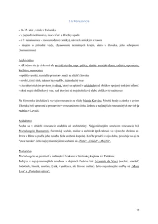 13
3.6 Renesancia
- 14-15. stor., vznik v Taliansku
- v popredí meštianstvo, moc cirkvi a šľachty upadá
- z fr. renaissaince - znovuzrodenie (antiky), návrat k antickým vzorom
- záujem o prírodné vedy, objavovanie neznámych krajín, viera v človeka, jeho schopnosti
(humanizmus)
Architektúra
- základom nie je cirkevná ale svetská stavba, napr. paláce, zámky, mestské domy, radnice, opevnenia,
knižnice, nemocnice
- opúšťa vysoké, rozsiahle priestory, snaží sa slúžiť človeku
- strohý, čistý sloh, takmer bez ozdôb , jednoduchý tvar
- charakteristickým prvkom je oblúk, ktorý sa uplatnil v arkádach (rad oblúkov spojený tenkými stĺpmi)
- okná majú obdĺžnikový tvar, nad ktorými sú trojuholníkové alebo oblúkovité nadstavce
Na Slovensku dochádza k rozvoju renesancie za vlády Mateja Korvína. Mnohé hrady a zámky v celom
Uhorsku boli upravené a prestavené v renesančnom slohu. Jednou z najkrajších renesančných stavieb je
radnica v Levoči.
Sochárstvo
Socha sa v období renesancie oddelila od architektúry. Najgeniálnejším umelcom renesancie bol
Michelangelo Buonarroti, florentský sochár, maliar a architekt (pokračoval vo výstavbe chrámu sv.
Petra v Ríme a podľa jeho návrhu bola urobená kupola). Keďže predčil svoju dobu, považuje sa aj za
"otca baroka". Jeho najvýznamnejšími sochami sú „Pieta“, „Dávid“, „Mojžiš“.
Maliarstvo
Michelangelo sa preslávil v maliarstve freskami v Sixtínskej kaplnke vo Vatikáne.
Jedným z najvýznamnejších umelcov v dejinách ľudstva bol Leonardo da Vinci (sochár, staviteľ,
hudobník, básnik, anatóm, fyzik, vynálezca, ale hlavne maliar). Jeho najznámejšie maľby sú „Mona
Lisa“ a „Posledná večera“.
 