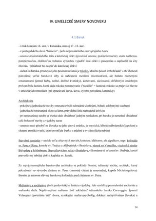 14
IV. UMELECKÉ SMERY NOVOVEKU
4.1 Barok
- vznik koncom 16. stor. v Taliansku, rozvoj 17.-18. stor.
- z portugalského slova "barocco" , perla nepravidelného, nezvyčajného tvaru
- umenie absolutistického štátu a katolíckej cirkvi (jezuitské umenie, protireformačné); snaha nádherou,
pompéznosťou, zložitosťou, bohatou výzdobou vyjadriť moc cirkvi i panovníka a zapôsobiť na city
človeka, pritiahnuť ho naspäť do katolíckej cirkvi
- súčasťou baroka, presnejšie jeho poslednou fázou je rokoko, ktorého pôvod treba hľadať v obľúbenosti
porcelánu; veľké barokové izby sú nahradené menšími miestnosťami, ale bohato zdobenými
ornamentami (jemné farby, nežné, drobné kvetinky), kobercami, záclonami; obľúbeným ozdobným
prvkom bola lastúra, ktorá dala rokoku pomenovanie ("rocaille" = lastúra); rokoko sa prejavilo hlavne
v umeleckých remeslách (pri spracúvaní dreva, kovu, výrobe porcelánu, keramiky);
Architektúra
- pokojné a jednoduché stavby renesancie boli nahradené zložitými, bohato zdobenými stavbami
- jednoduché renesančné okno sa láme, pravidelná línia nahradená krivkou
- pri renesančnej stavbe sa všetko dalo obsiahnuť jedným pohľadom, pri baroku je nemožné obsiahnuť
celú bohatosť stavby a výzdoby naraz
- umenie musí pôsobiť na človeka na jeho citovú stránku, je mystické, hlboko náboženské (kupolami a
oknami preniká svetlo, ktoré osvetľuje fresky s anjelmi a vytvára ilúziu nebies)
Stavebné pamiatky - vzniklo veľa cirkevných stavieb, kostolov, kláštorov, ale aj palácov, napr. kolonáda
sv. Petra v Ríme, kostoly sv. Trojice a Alžbetiniek v Bratislave, zámok vo Versailles, viedenské zámky
Belvedere a Schőnbrunn, Grassalkovichov palác v Bratislave, v Komárne sú to kostol sv. Ondreja, kostol
pravoslávnej srbskej cirkvi, kaplnka sv. Jozefa.
Za najvýznamnejšieho barokového architekta sa pokladá Bernini, taliansky sochár, architekt, ktorý
pokračoval vo výstavbe chrámu sv. Petra (samotný chrám je renesančný, kupola Michelangelova).
Bernini je autorom slávnej barokovej kolonády pred chrámom sv. Petra.
Maliarstvo a sochárstvo plnili predovšetkým funkciu výzdoby. Ale vznikli aj pozoruhodné sochárske a
maliarske diela. Najslávnejšími maliarmi boli zakladateľ talianskeho baroka Caravaggio, Španiel
Velasquez (portrétista kráľ. dvora, vynikajúci maliar-psychológ, dokázal zachytiťvnútro človeka) a
 