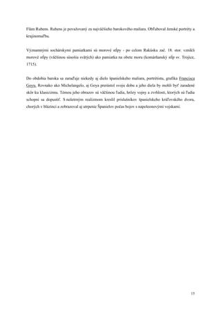 15
Flám Rubens. Rubens je považovaný za najväčšieho barokového maliara. Obľuboval ženské portréty a
krajinomaľbu.
Významnými sochárskymi pamiatkami sú morové stĺpy - po celom Rakúsku zač. 18. stor. vznikli
morové stĺpy (väčšinou súsošia svätých) ako pamiatka na obete moru (komárňanský stĺp sv. Trojice,
1715).
Do obdobia baroka sa zaraďuje niekedy aj dielo španielskeho maliara, portrétistu, grafika Francisca
Goyu. Rovnako ako Michelangelo, aj Goya prerástol svoju dobu a jeho diela by mohli byť zaradené
skôr ku klasicizmu. Témou jeho obrazov sú väčšinou ľudia, hrôzy vojny a zvrhlosti, ktorých sú ľudia
schopní sa dopustiť. S nešetrným realizmom kreslil príslušníkov španielskeho kráľovského dvora,
chorých v blázinci a zobrazoval aj utrpenie Španielov počas bojov s napoleonovými vojskami.
 