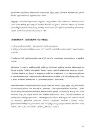 17
prispôsobuje jej funkcii). Ako materiál sa používajú železo a sklo. Železnými konštrukciami vynikol
Gustav Eiffel, konštruktér Eiffelovej veže v Paríži.
Dopyt po kancelárskych priestoroch, stúpajúce ceny pozemkov, nútili architektov a inžinierov stavať
čoraz vyššie budoby (po vynájdení výťahu). Rovnako ako gotickí kamenári dokázali aj americkí
architekti prostredníctvom skeletovej stavebnej metódy stavať stále vyššie a vyššie budovy. Mrakodrapy
sa stali symbolmi hospodárskeho rozmachu v USA.
MALIARSTVO A SOCHÁRSTVO 19. STOROČIA
1. návrat a oslava minulosti – klasicizmus (+empír), romantizmus
2. odklon od minulosti, hľadanie „novej cesty“, nových prostriedkov vyjadrovania – impresionizmus
a secesia
V maliarstve boli najvýznamnejšími smermi 19. storočia romantizmus, impresionizmus a napokon
secesia.
Začiatkom 19. storočia sa klasicistické sochárstvo inšpirovalo antickou plastikou. Zameriavalo sa
hlavne na krásu ľudského tela (sochár Antonio Canova zobrazil Napoleonovu sestru ako Venušu:
„Paolina Borghese ako Venuša“). Romantické sochárstvo a maliarstvo sa zas inšpirovalo prírodou
a hrdinskou minulosťou; veľmi ovplyvnilo ruské sochárstvo – vznikajú sochy slávnych panovníkov Petra
I., Ivana Hrozného. Romantizmus sa v architektúre prelína s historizmom.
Impresionistické sochárstvo reprezentuje najväčší sochár 19. storočia Pierre Rodin, ktorý považoval za
základ činnosti prírodu, čoho dôkazom sú i jeho slová: „čo je v prírode pravdivé, je krásne“. Ľudské
telo mu bolo najvhodnejším prostriedkom, ktorým sa snažil vyjadriť každý vnútorný duševný stav. Tvoril
bronzové sochy, pri ktorých obnovil starú techniku modelovania v hline. Úmyselne zanechával na
hotových sochách stopy opracovania – odtlačky prstov a nástrojov. Tým sa podstatne odlišovali od diel
so starostlivo vyhladeným povrchom. Využíval náboženské, historické a literárne motívy,
prostredníctvom ktorých vyjadroval celú šírku ľudských pocitov, počínajúc utrpením a bolesťou až po
radosť a slávu („Sv. Ján Krstiteľ“, „Balzac“, „Občania z Calais“).
 