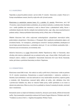 18
4.2.1 KLASICIZMUS
Naposledy sa prejavila jednota umenia v prvom slohu 19. storočia - klasicizme a empíre. Potom už v
Európe nenachádzame umenie, ktoré by ovplyvnilo celé výtvarné umenie.
Klasicizmus je umeleckým smerom konca 18. a začiatku 19. storočia. Klasicizmus, prvý štýl
19.storočia, ovplyvnil predovšetkým architektúru, ale aj niektoré maliarske a sochárske diela. Nachádza
vzor v antike (podobne ako renesancia) a snaží sa obnoviť krásu a jednoduchosť antiky, hlavne v
architektúre (kopírovala však iba vonkajšie časti antických prvkov, napr. stĺpy, často nezachytila pravú
podstatu antiky). Známym príkladom klasicistickej stavby je Biely dom vo Washingtone.
Obdobie klasicizmu bolo veľmi ovplyvnené archeologickými vykopávkami starovekých kultúr,
predovšetkým vykopávkami v Herculaneu a v Pompejach. Bolo vyjadrením meštianskeho odporu voči
dvorskému baroku. So vzrastajúcou „archeologicou vernosťou“ antickým predlohám, dosahujúcou až
úroveň kópie prerastá klasicizmus v architektúre okolo pol. 19. stor. do ďalšieho umeleckého štýlu -
historizmu (neo-novorenesancia, novorománsky štýl).
Súčasťou klasicizmu je aj empír (klasicistické obdobie Napoleonovej vlády vo Francúzsku, akýsi
oficiálny sloh cisárstva; jednoduché tvary na mohutné stavby, napr. víťazný oblúk v Paríži podľa vzoru
rímskych cisárov). Jedným zo zakladateľov francúzskeho klasicizmu bol Louis David, francúzsky
maliar, prívrženec a portrétista francúzskej revolúzie i Napoleona.
4.2.2 ROMANTIZMUS
Klasicizmus nemal dlhé trvanie. Ako reakcia na suchý a príliš triezvy klasicizmus vzniká na prelome
18.-19. storočia romantizmus. Romantizmus sa prejavil predovšetkým v maliarstve, sochárstve a
literatúre, kým architektúra v tom čase nadviazala na vzory stredovekého staviteľstva, najmä na gotiku
a románsky sloh. Romantizmus znamenal úplný odklon od antiky, jeho základnou črtou bolo
vyzdvihovanie ľudského citu, dôraz na vnútorné ľudské pocity, keďže spoliehanie sa na rozum sa
ukázalo ako jednotvárne. Dôraz na citový život sa pokladal za vlastnosť románskych národov, tak dostal
názov romantizmus.
Romantickí umelci sa inšpirovali hrdinskou minulosťou, slávnymi synmi národa, obľubovali historické
maľby. Najvýznamnejším romantickým maliarom bol Francúz Eugene Delacroix ("Sloboda vedie ľud",
"Vraždenie na ostrove Chiu"), v Anglicku bol populárny William Turner.
 