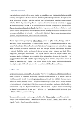 19
4.2.3 IMPRESIONIZMUS
Impressionizmus vznikol vo Francúzsku. Maliari sa vracajú k prírode. Odchádzajú z Paríža na vidiek,
potrebujú pomoc prírody, aby mohli maľovať. Nedokážu prekonať starých majstrov iba iným videním
sveta, preto menia techniku – snažia sa maľovať inak. Začína obdobie hľadania (Picasso prekonal
niekoľko období, aby sa naučil vyjadrovať a prepracoval sa až ku kubizmu). Ich obrazy sú zmesou
škvrniek a rozmazaných plôšok, až pri odstupe od obrazu môžeme nadobudnúť ten správny dojem.
Dojem – impresia, snaha zachytiť okamih sú podstatou impresionistických obrazov. Maliari sa snažia
zobraziť krajinu alebo predmet v určitom okamihu; obraz sa pod vplyvom okolností mení každú chvíľu,
preto napr. maľujú často tie isté motívy v iných ročných obdobiach. Napriek tomu, že sa impressionisti
zjednotili pod jedným názvom, jednota existovala len navonok.
Otcom impresionizmu je nazývaný Eduard Manet, známe sú jeho maľby „Raňajky v tráve“ a
„Olympia“. Claude Monet maľoval vo voľnej prírode, pričom v rozličnom ročnom období sa snažil
zachytiť náladu krajiny. Jeho maľba „Impresia: Východ slnka“ dala pomenovanie celému hnutiu. Edgar
Degas žil medzi divadelnými tanečnicami, ktoré boli hlavným motívom jeho obrazov. Pochádzal
z majetnej šľachtickej rodiny a zobrazoval zábavu horných vrstiev. Vincent van Gogh, hlboko
ovplyvnený japonskými drevorezbami, vo svojich obrazoch ukazoval jasnými farbami krásu
predmetov, krajiny. Obľuboval portréty, zátišia. Jeho najslávnejším obrazom sú „Slnečnice“. Paul
Gaugin žil dlho na Tahiti, kde sa nechal inšpirovať mytologickými motívmi. Za najväčšieho maliara 19.
storočia je pokladaný Paul Cezanne . Jeho metóda nechať splynúť priestor a formu do mozaikovej
štruktúry farebných plôch mala výrazný vplyv na rané kubistické diela Picassa a Braqua.
4.2.4 SECESIA
Je výtvarným smerom prelomu 19. a 20. storočia. Prejavila sa v maliarstve, architektúre i úžitkovom
umení. Usilovala sa o spojenie architektúry s ostatnými druhmi umenia, čo sa odráža v plastickej
výzdobe secesných stavieb. Uplatnením prírodných tvarov, listov, kvetín, ľudských figúr a zvieracích
motívov sa snažila prekonať tradície a odchýliť sa od historických slohov. Slovo „secesia“ znamená
rozkol, odštiepenie od tradičného. Objavila sa v mnohých európskych krajinách, aj keď pod iným
pomenovaním – napr. ako „Jugendstil“ v Nemecku, „Modern Style“ v Anglicku. Secesiu charakterizuje
presýtenosť ornamentálnych prvkov; napr. v Belgicku a vo Francúzsku prevládali kvetinové vzory,
v Rakúsku a Škótsku geometrické formy.
K najznámejším secesným maliarom patria český maliar Alfons Mucha a priateľ impresionistov -
Francúz Henri Toulouse-Lautrec. V Španielsku sa preslávil architekt Antonio Gaudí, ktorého kostol
Sagrada Familia v Barcelone zostal nedokončený.
 