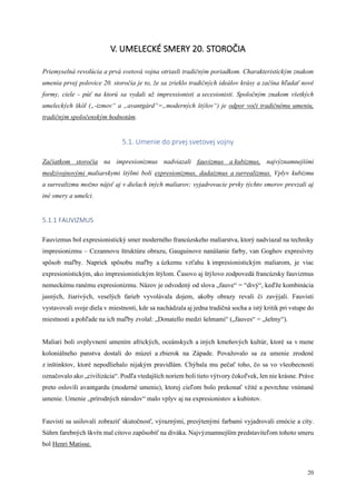 20
V. UMELECKÉ SMERY 20. STOROČIA
Priemyselná revolúcia a prvá svetová vojna otriasli tradičným poriadkom. Charakteristickým znakom
umenia prvej polovice 20. storočia je to, že sa zrieklo tradičných ideálov krásy a začína hľadať nové
formy, ciele - púť na ktorú sa vydali už impressionisti a secesionisti. Spoločným znakom všetkých
umeleckých škôl („-izmov“ a „avantgárd“=„moderných štýlov“) je odpor voči tradičnému umeniu,
tradičným spoločenským hodnotám.
5.1. Umenie do prvej svetovej vojny
Začiatkom storočia na impresionizmus nadviazali fauvizmus a kubizmus, najvýznamnejšími
medzivojnovými maliarskymi štýlmi boli expresionizmus, dadaizmus a surrealizmus. Vplyv kubizmu
a surrealizmu možno nájsť aj v dielach iných maliarov; vyjadrovacie prvky týchto smerov prevzali aj
iné smery a umelci.
5.1.1 FAUVIZMUS
Fauvizmus bol expresionistický smer moderného francúzskeho maliarstva, ktorý nadviazal na techniky
impresionizmu – Cezannovu štruktúru obrazu, Gauguinove nanášanie farby, van Goghov expresívny
spôsob maľby. Napriek spôsobu maľby a úzkemu vzťahu k impresionistickým maliarom, je viac
expresionistickým, ako impresionistickým štýlom. Časovo aj štýlovo zodpovedá francúzsky fauvizmus
nemeckému ranému expresionizmu. Názov je odvodený od slova „fauve“ = “divý“, keďže kombinácia
jasných, žiarivých, veselých farieb vyvolávala dojem, akoby obrazy revali či zavýjali. Fauvisti
vystavovali svoje diela v miestnosti, kde sa nachádzala aj jedna tradičná socha a istý kritik pri vstupe do
miestnosti a pohľade na ich maľby zvolal: „Donatello medzi šelmami“ („fauves“ = „šelmy“).
Maliari boli ovplyvnení umením afrických, oceánskych a iných kmeňových kultúr, ktoré sa v mene
koloniálneho panstva dostali do múzeí a zbierok na Západe. Považovalo sa za umenie zrodené
z inštinktov, ktoré nepodliehalo nijakým pravidlám. Chýbala mu pečať toho, čo sa vo všeobecnosti
označovalo ako „civilizácia“. Podľa vtedajších noriem boli tieto výtvory čokoľvek, len nie krásne. Práve
preto oslovili avantgardu (moderné umenie), ktorej cieľom bolo prekonať vžité a povrchne vnímané
umenie. Umenie „prírodných národov“ malo vplyv aj na expresionistov a kubistov.
Fauvisti sa usilovali zobraziť skutočnosť, výraznými, presýtenými farbami vyjadrovali emócie a city.
Súhrn farebných škvŕn mal citovo zapôsobiť na diváka. Najvýznamnejším predstaviteľom tohoto smeru
bol Henri Matisse.
 