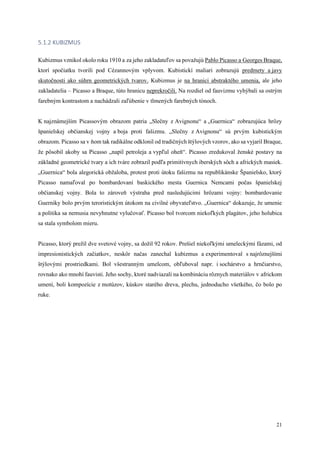 21
5.1.2 KUBIZMUS
Kubizmus vznikol okolo roku 1910 a za jeho zakladateľov sa považujú Pablo Picasso a Georges Braque,
ktorí spočiatku tvorili pod Cézannovým vplyvom. Kubistickí maliari zobrazujú predmety a javy
skutočnosti ako súhrn geometrických tvarov. Kubizmus je na hranici abstraktého umenia, ale jeho
zakladatelia – Picasso a Braque, túto hranicu neprekročili. Na rozdiel od fauvizmu vyhýbali sa ostrým
farebným kontrastom a nachádzali zaľúbenie v tlmených farebných tónoch.
K najznámejším Picassovým obrazom patria „Slečny z Avignonu“ a „Guernica“ zobrazujúca hrôzy
španielskej občianskej vojny a boja proti fašizmu. „Slečny z Avignonu“ sú prvým kubistickým
obrazom. Picasso sa v ňom tak radikálne odklonil od tradičných štýlových vzorov, ako sa vyjaril Braque,
že pôsobil akoby sa Picasso „napil petroleja a vypľul oheň“. Picasso zredukoval ženské postavy na
základné geometrické tvary a ich tváre zobrazil podľa primitívnych iberských sôch a afrických masiek.
„Guernica“ bola alegorická obžaloba, protest proti útoku fašizmu na republikánske Španielsko, ktorý
Picasso namaľoval po bombardovaní baskického mesta Guernica Nemcami počas španielskej
občianskej vojny. Bola to zároveň výstraha pred nasledujúcimi hrôzami vojny: bombardovanie
Guerniky bolo prvým teroristickým útokom na civilné obyvateľstvo. „Guernica“ dokazuje, že umenie
a politika sa nemusia nevyhnutne vylučovať. Picasso bol tvorcom niekoľkých plagátov, jeho holubica
sa stala symbolom mieru.
Picasso, ktorý prežil dve svetové vojny, sa dožil 92 rokov. Prešiel niekoľkými umeleckými fázami, od
impresionistických začiatkov, neskôr načas zanechal kubizmus a experimentoval s najrôznejšími
štýlovými prostriedkami. Bol všestranným umelcom, obľuboval napr. i sochárstvo a hrnčiarstvo,
rovnako ako mnohí fauvisti. Jeho sochy, ktoré nadviazali na kombináciu rôznych materiálov v africkom
umení, boli kompozície z motúzov, kúskov starého dreva, plechu, jednoducho všetkého, čo bolo po
ruke.
 