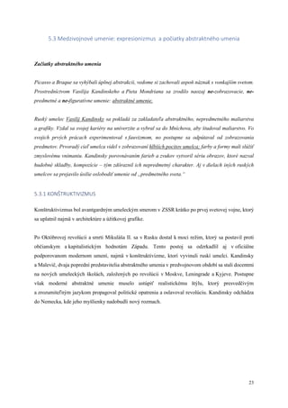 23
5.3 Medzivojnové umenie: expresionizmus a počiatky abstraktného umenia
Začiatky abstraktného umenia
Picasso a Braque sa vyhýbali úplnej abstrakcii, vedome si zachovali aspoň náznak s vonkajším svetom.
Prostredníctvom Vasilija Kandinskeho a Pieta Mondriana sa zrodilo naozaj ne-zobrazovacie, ne-
predmetné a ne-figuratívne umenie: abstraktné umenie.
Ruský umelec Vasilij Kandinsky sa pokladá za zakladateľa abstraktného, nepredmetného maliarstva
a grafiky. Vzdal sa svojej kariéry na univerzite a vybral sa do Mníchova, aby študoval maliarstvo. Vo
svojich prvých prácach experimentoval s fauvizmom, no postupne sa odpútaval od zobrazovania
predmetov. Prvoradý cieľ umelca videl v zobrazovaní hlbších pocitov umelca; farby a formy mali slúžiť
zmyslovému vnímaniu. Kandinsky porovnávaním farieb a zvukov vytvoril sériu obrazov, ktoré nazval
hudobné skladby, kompozície – tým zdôraznil ich nepredmetný charakter. Aj v dielach iných ruských
umelcov sa prejavilo úsilie oslobodiť umenie od „predmetného sveta.“
5.3.1 KONŠTRUKTIVIZMUS
Konštruktivizmus bol avantgardným umeleckým smerom v ZSSR krátko po prvej svetovej vojne, ktorý
sa uplatnil najmä v architektúre a úžitkovej grafike.
Po Októbrovej revolúcii a smrti Mikuláša II. sa v Rusku dostal k moci režim, ktorý sa postavil proti
občianskym a kapitalistickým hodnotám Západu. Tento postoj sa odzrkadlil aj v oficiálne
podporovanom modernom umení, najmä v konštruktivizme, ktorí vyvinuli ruskí umelci. Kandinsky
a Malevič, dvaja poprední predstavitelia abstraktného umenia v predvojnovom období sa stali docentmi
na nových umeleckých školách, založených po revolúcii v Moskve, Leningrade a Kyjeve. Postupne
však moderné abstraktné umenie muselo ustúpiť realistickému štýlu, ktorý presvedčivým
a zrozumiteľným jazykom propagoval politické opatrenia a oslavoval revolúciu. Kandinsky odchádza
do Nemecka, kde jeho myšlienky nadobudli nový rozmach.
 