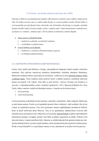 25
5.4 Umenie po druhej svetovej vojne (po roku 1945)
Fašizmus a Hitlerovo prenasledovanie donútilo veľké množstvo osobností vedy a kultúry emigrovať do
USA. Po druhej svetovej vojne sa vedúca úloha Európy vo svetovej politike stratila; hlavnú úlohu vo
svetovej politike prevzali Spojené štáty a Sovietsky zväz. Koloniálna ríša Európy sa rozpadá, východnú
Európu obsadili vojská červenej armády, začína „studená vojna“ medzi komunizmom a demokraciou.
Aj umenie sa v znamení „studenej vojny“ delí na umenie socialistické a umenie Západu:
A. štátne umenie východného bloku:
1. v maliarstve a plastike socialistický realizmus
2. v architektúre novoklasicizmus
B. svetový kultúrny jazyk Západu:
1. v maliarstve a sochárstve abstrakcionizmus a pop-art
2. v architektúre funkcionalizmus
5.4.1 ABSTRAKTNÝ EXPRESIONIZMUS (ABSTRAKCIONIZMUS)
Umelci, ktorí utiekli pred Hitlerom z Európy, sprostredkovali Spojeným štátom kontakt s klasickou
modernou. Pod vplyvom expresívnej abstrakcie Kandinského, formálnej abstrakcie Mondriana,
Mattisovho narábania farbou a pod vplyvom surrealistov, vznikla nová, čisto americká moderna. Nešlo
o jednotné hnutie. Výraz moderna začali používať kritici a zahŕňal množstvo osobitných štýlových
foriem rozvinutých v 40. rokoch. Tieto štýly sa pod názvom „Abstract Painting and Sculpture in
Amerika“ („Abstraktná maľba a socha v Amerike“) predstavili r. 1951 v Museum of Modern Art v New
Yorku. Jeden z umelcov rozdeľoval abstraktné umenie v Amerike na dva hlavné smery:
1. action painting
2. colour field painting.
Action painting by sa dal definovať ako stretnutie „materiálu s materiálom“, farby s plátnom. Maľovanie
sa stalo témou umenia. Umelci sa už nepokúšali preniesť obraz vzniknutý v duši na plátno, išlo im len
o účasť na umeleckom procese. Toto nové ponímanie umenia najdôslednejšie presadzoval Pollock,
ktorý sa počas maľovania dával filmovať. Tým sa na spontánnom, neplánovanom tvorivom akte
zúčastňovalo aj celé umelcovo telo. Objaviteľ action painting Jackson Pollock sa úplne vzdal tradičných
maliarskych postupov a kvapkal, striekal a lial farbu na plátno rozprestreté na dlážke. Pollock tvoril
obrovské obrazy v neporovnateľnom štýle. Zámerne sa vyhýbal akýmkoľvek oporným bodom pre oko.
Systém farebných škvŕn vytváral svojské štruktúry, ktoré umožňovali divákovi prežívať rozličné pocity.
Divák si musel domýšľať vo svojej fantázii zámery tvorcu, zúčastňovať sa na jeho tvorivom procese.
 
