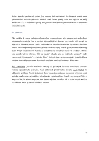 26
Rotho, popredný predstaviteľ colour field painting, bol presvedčený, že abstraktné umenie môže
sprostredkovať emotívne posolstvo. Nanášal veľké farebné plochy, ktoré mali vplývať na pocity
pozorovateľa. Ak sa návštevníci výstavy pred jeho obrazmi rozplakali, pokladal to Rotho za dosiahnutie
umeleckého cieľa.
5.4.2 POP-ART
Ako protiklad k výrazne osobnému abstraktnému expresionizmu a jeho zdôrazňovaniu podvedomia
a emocionality tvorivého činu sa rozvinul úplne odlišný štýl. Pop-art, ktorý vzniká v 60. rokoch bol
reakciou na abstraktné umenie. Umelci začali odkrývať zmysel reálneho sveta. Vychádzali z dadaizmu,
zbierali odhodené predmety každodennej potreby, americké vlajky. Pop-art spochybnil tradičné rozdiely
medzi dobrým a zlým vkusom. Vedome sa sústredil na svet neosobných masových výrobkov, reklamy,
kina a predovšetkým televízie. Mal sa zapáčiť mládeži, aby sa preklenula „priepasť“ medzi
„nezrozumiteľným umením“ a „všedným dňom“. Imitoval obrazy z mimoumeleckej oblasti (reklama,
comics). Americký pop-art staval do popredia banálnosť, napríklad hamburger, kúsok torty.
Roy Lichtenstein „izoloval“ komiksové obrázky od pôvodných súvislostí a masového vydávania
pomocu neprirodzeného zväčšenia. Jeden z hlavných predstaviteľov pop-artu Andy Warhol bol
reklamným grafikom. Povýšil jednotnosť formy masových produktov na umenie, v ktorom použil
techniku zoraďovania – od vrecúškových polievok a symbolu dobovej Ameriky, coca-colovej fľaše, až
po portrét Marylin Monroe a vytváral série obrazov s jednou tematikou. Ak sa mohlo umenie používať
ako reklama, potom aj reklama sama bola umením.
 