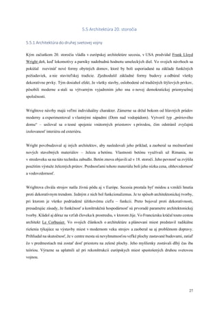 27
5.5 Architektúra 20. storočia
5.5.1 Architektúra do druhej svetovej vojny
Kým začiatkom 20. storočia vládla v európskej architektúre secesia, v USA predvídal Frank Lloyd
Wright deň, keď lokomotívy a parníky nadobudnú hodnotu umeleckých diel. Vo svojich návrhoch sa
pokúšal rozvinúť nové formy obytných domov, ktoré by boli usporiadané na základe funkčných
požiadaviek, a nie staviteľskej tradície. Zjednodušil základné formy budovy a odbúral všetky
dekoratívne prvky. Tým dosiahol efekt, že všetky stavby, oslobodené od tradičných štýlových prvkov,
pôsobili moderne a stali sa výtvarným vyjadrením jeho sna o novej demokratickej priemyselnej
spoločnosti.
Wrightove návrhy majú veľmi individuálny charakter. Zámerne sa držal bokom od hlavných prúdov
moderny a experimentoval s vlastnými nápadmi (Dom nad vodopádom). Vytvoril typ „prériového
domu“ – usiloval sa o tesné spojenie vnútorných priestorov s prírodou, čím odstránil zvyčajnú
izolovanosť interiéru od exteriéru.
Wright povzbudzoval aj iných architektov, aby nasledovali jeho príklad, a zaoberal sa možnosťami
nových stavebných materiálov – železa a betónu. Vlastnosti betónu využívali už Rimania, no
v stredoveku sa na túto techniku zabudlo. Betón znova objavili až v 18. storočí. Jeho pevnosť sa zvýšila
použitím výstuže železných prútov. Prednosťami tohoto materiálu boli jeho nízka cena, ohňovzdornosť
a vodovzdornosť.
Wrightova chvála strojov našla živnú pôdu aj v Európe. Secesia prestala byť módou a vznikli hnutia
proti dekoratívnym trendom. Jedným z nich bol funkcionalizmus. Je to spôsob architektonickej tvorby,
pri ktorom je všetko podriadené úžitkovému cieľu – funkcii. Preto bojoval proti dekoratívnosti,
presadzujúc zásady, že funkčnosť a konštrukčná hospodárnosť sú prvoradé parametre architektonickej
tvorby. Kládol aj dôraz na vzťah človeka k prostrediu, v ktorom žije. Vo Francúzsku kráčal touto cestou
architekt Le Corbusier. Vo svojich článkoch o architektúre a plánovaní miest predstavil radikálne
riešenia týkajúce sa výstavby miest v modernom veku strojov a zaoberal sa aj problémom dopravy.
Prihliadal na skutočnosť, že v centre mesta sú nevyhnutnosťou veľké plochy zastavané budovami, zatiaľ
čo v predmestiach má zostať dosť priestoru na zelené plochy. Jeho myšlienky zostávali dlhý čas iba
teóriou. Výrazne sa uplatnili až pri rekonštrukcii európskych miest spustošených druhou svetovou
vojnou.
 