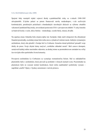 28
5.5.2 Architektúra po roku 1945
Spojené štáty neutrpeli nijaké vojnové škody a podnikateľské zisky sa v rokoch 1940-1945
zdvojnásobili. Z týchto peňazí sa potom financovali stavby mrakodrapov; v ich oceľových
konštrukciách, presklených priečeliach a štandardných stavebných dielcoch sa výborne zrkadlila
výkonnosť podnikateľskej triedy, novozískané postavenie USA v povojnovom období. V celej Amerike
sa budovali kocky z ocele, skla a betónu – mrakodrapy, vysoké školy, múzeá, divadlá.
Na opačnej strane Atlantiku bola situácia úplne iná. Európske vlády mali k dispozícii iba obmedzené
finančné prostriedky, na druhej strane bolo treba znovu vybudovať zničené mestá. Jediným významným
architektom, ktorý ešte pôsobil v Európe bol Le Corbusier. Konečne dostal príležitosť presadiť svoje
ideály do praxe. Svoje obytné domy nazýval „vertikálne záhradné mestá“. Boli cenovo dostupné,
zaručovali každej rodine maximálne súkromie, na druhej strane sa prostredníctvom zariadení na voľný
čas rozvíjala sféra spoločného života komunity.
Povojnová architektúra Le Corbusiera sa vyznačuje rozmanitosťou foriem. Stal sa zakladateľom
plastického štýlu v architektúre, ktorý prevzali aj architekti v rôznych častiach sveta. Pozoruhodné na
plastickom štýle sú vznosné strešné konštrukcie, ktoré môžu nadobudnúť symbolický význam –
napríklad „mušľa“ Opery v Sydney umiestnená v ústí do prístavu.
 