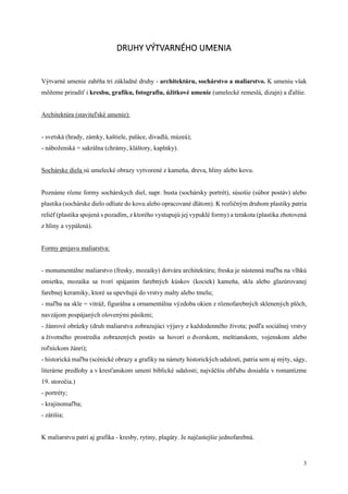 3
DRUHY VÝTVARNÉHO UMENIA
Výtvarné umenie zahŕňa tri základné druhy - architektúru, sochárstvo a maliarstvo. K umeniu však
môžeme priradiť i kresbu, grafiku, fotografiu, úžitkové umenie (umelecké remeslá, dizajn) a ďalšie.
Architektúra (staviteľské umenie):
- svetská (hrady, zámky, kaštiele, paláce, divadlá, múzeá);
- náboženská = sakrálna (chrámy, kláštory, kaplnky).
Sochárske diela sú umelecké obrazy vytvorené z kameňa, dreva, hliny alebo kovu.
Poznáme rôzne formy sochárskych diel, napr. busta (sochársky portrét), súsošie (súbor postáv) alebo
plastika (sochárske dielo odliate do kovu alebo opracované dlátom). K rozličným druhom plastiky patria
reliéf (plastika spojená s pozadím, z ktorého vystupujú jej vypuklé formy) a terakota (plastika zhotovená
z hliny a vypálená).
Formy prejavu maliarstva:
- monumentálne maliarstvo (fresky, mozaiky) dotvára architektúru; freska je nástenná maľba na vlhkú
omietku, mozaika sa tvorí spájaním farebných kúskov (kociek) kameňa, skla alebo glazúrovanej
farebnej keramiky, ktoré sa upevňujú do vrstvy malty alebo tmelu;
- maľba na skle = vitráž, figurálna a ornamentálna výzdoba okien z rôznofarebných sklenených plôch,
navzájom pospájaných olovenými pásikmi;
- žánrové obrázky (druh maliarstva zobrazujúci výjavy z každodenného života; podľa sociálnej vrstvy
a životného prostredia zobrazených postáv sa hovorí o dvorskom, meštianskom, vojenskom alebo
roľníckom žánri);
- historická maľba (scénické obrazy a grafiky na námety historických udalostí, patria sem aj mýty, ságy,
literárne predlohy a v kresťanskom umení biblické udalosti; najväčšiu obľubu dosiahla v romantizme
19. storočia.)
- portréty;
- krajinomaľba;
- zátišia;
K maliarstvu patrí aj grafika - kresby, rytiny, plagáty. Je najčastejšie jednofarebná.
 