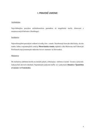 4
I. PRAVEKÉ UMENIE
Architektúra
Najzvláštnejšou pravekou architektonickou pamiatkou sú megalitické stavby zhotovené z
neopracovaných balvanov (Stonhenge).
Sochárstvo
Najrozšírenejšími pravekými soškami sú sošky žien - venuše. Nezobrazujú ženu ako ideál krásy, ale ako
matku. Jedna z najznámejších venúš je Moravianska venuša, nájdená v obci Moravany nad Váhom pri
Piešťanoch (najvýznamnejšie nálezisko lovcov mamutov na Slovensku).
Maliarstvo
Do maliarstva zahŕňame kresby na stenách jaskýň, zobrazujúce väčšinou zvieratá - lovené a uctievané.
Jaskyne boli zároveň svätyňami. Najznámejšie jaskynné maľby sú v jaskyniach Altamira v Španielsku
a Lascaux vo Francúzsku.
 