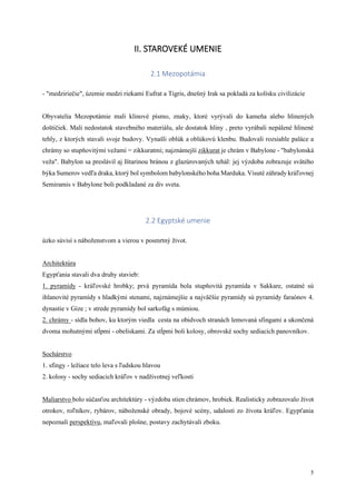 5
II. STAROVEKÉ UMENIE
2.1 Mezopotámia
- "medziriečie", územie medzi riekami Eufrat a Tigris, dnešný Irak sa pokladá za kolísku civilizácie
Obyvatelia Mezopotámie mali klinové písmo, znaky, ktoré vyrývali do kameňa alebo hlinených
doštičiek. Mali nedostatok stavebného materiálu, ale dostatok hliny , preto vyrábali nepálené hlinené
tehly, z ktorých stavali svoje budovy. Vynašli oblúk a oblúkovú klenbu. Budovali rozsiahle paláce a
chrámy so stupňovitými vežami = zikkuratmi; najznámejší zikkurat je chrám v Babylone - "babylonská
veža". Babylon sa preslávil aj Ištarinou bránou z glazúrovaných tehál: jej výzdoba zobrazuje svätého
býka Sumerov vedľa draka, ktorý bol symbolom babylonského boha Marduka. Visuté záhrady kráľovnej
Semiramis v Babylone boli podkladané za div sveta.
2.2 Egyptské umenie
úzko súvisí s náboženstvom a vierou v posmrtný život.
Architektúra
Egypťania stavali dva druhy stavieb:
1. pyramídy - kráľovské hrobky; prvá pyramída bola stupňovitá pyramída v Sakkare, ostatné sú
ihlanovité pyramídy s hladkými stenami, najznámejšie a najväčšie pyramídy sú pyramídy faraónov 4.
dynastie v Gíze ; v strede pyramídy bol sarkofág s múmiou.
2. chrámy - sídla bohov, ku ktorým viedla cesta na obidvoch stranách lemovaná sfingami a ukončená
dvoma mohutnými stĺpmi - obeliskami. Za stĺpmi boli kolosy, obrovské sochy sediacich panovníkov.
Sochárstvo
1. sfingy - ležiace telo leva s ľudskou hlavou
2. kolosy - sochy sediacich kráľov v nadživotnej veľkosti
Maliarstvo bolo súčasťou architektúry - výzdoba stien chrámov, hrobiek. Realisticky zobrazovalo život
otrokov, roľníkov, rybárov, náboženské obrady, bojové scény, udalosti zo života kráľov. Egypťania
nepoznali perspektívu, maľovali plošne, postavy zachytávali zboku.
 