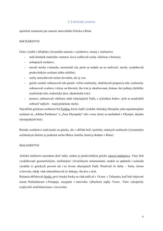 6
2.3 Antické umenie
spoločné označenie pre umenie starovekého Grécka a Ríma
SOCHÁRSTVO
Gréci vynikli z hľadiska výtvarného umenia v sochárstve, menej v maliarstve:
- mali dostatok materiálu: mramor, kovy (odlievali sochy väčšinou z bronzu);
- schopných sochárov;
- stavali stavby z kameňa, neomietali ich, preto sa nedalo na ne maľovať, stavby vyzdobovali
predovšetkým sochami alebo reliéfmi;
- sochy umiestňovali nielen dovnútra, ale aj von.
- grécki sochári zobrazovali telo postáv veľmi realisticky, dodržiavali proporciu tela, realisticky
zobrazovali svalstvo i účesy na hlavách, iba tvár je idealizovaná, krásna, bez jedinej chybičky
(realistické telo, realistický účes, idealistická tvár);
- postavy zobrazovali väčšinou nahé (obyčajných ľudí), s výnimkou bohov, tých sa neodvážili
zobraziť nahých – majú prekrásne rúcho;
Najväčším gréckym sochárom bol Feidias, ktorý riadil výzdobu Aténskej Akropole; jeho najznámejšími
sochami sú „Athéna Parthenos“ a „Zeus Olympský“ (div sveta, ktorý sa nachádzal v Olympii, dejisku
olympijských hier).
Rímske sochárstvo nadviazalo na grécke, ale v obľube boli i portréty známych osobností (významným
sochárskym dielom je jazdecká socha Marca Aurélia, ktorá je dodnes v Ríme)
MALIARSTVO
Antické maliarstvo poznáme dosť málo, známe je predovšetkým grécke vázové maliarstvo. Vázy boli
vyzdobované geometrickými, rastlinnými i živočíšnymi ornamentami, neskôr sa uplatnila i scénická
výzdoba (z gréckych povestí ale i zo života obyčajných ľudí). Používali tri farby – bielu, čiernu
a červenú, nikdy však nekombinovali tri dokopy, iba dve z nich.
Rimania obľubovali fresky; prvé rímske fresky sa však našli až v 18.stor. v Taliansku, keď boli objavené
mestá Herkuláneum a Pompeje, zasypané v staroveku výbuchom sopky Vezuv. Tieto vykopávky
ovplyvnili zrod klasicizmu v novoveku.
 
