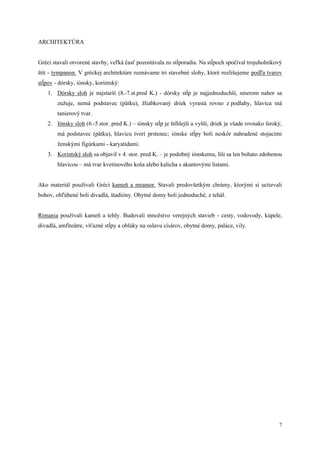 7
ARCHITEKTÚRA
Gréci stavali otvorené stavby, veľká časť pozostávala zo stĺporadia. Na stĺpoch spočíval trojuholníkový
štít - tympanon. V gréckej architektúre roznávame tri stavebné slohy, ktoré rozlišujeme podľa tvarov
stĺpov - dórsky, iónsky, korintský:
1. Dórsky sloh je najstarší (8.-7.st.pred K.) - dórsky stĺp je najjednoduchší, smerom nahor sa
zužuje, nemá podstavec (pätku), žliabkovaný driek vyrastá rovno z podlahy, hlavica má
tanierový tvar.
2. Iónsky sloh (6.-5.stor. pred K.) – iónsky stĺp je štíhlejší a vyšší, driek je všade rovnako široký,
má podstavec (pätku), hlavicu tvorí prstenec; iónske stĺpy boli neskôr nahradené stojacimi
ženskými figúrkami - karyatídami.
3. Korintský sloh sa objavil v 4. stor. pred K. – je podobný iónskemu, líši sa len bohato zdobenou
hlavicou – má tvar kvetinového koša alebo kalicha s akantovými listami.
Ako materiál používali Gréci kameň a mramor. Stavali predovšetkým chrámy, ktorými si uctievali
bohov, obľúbené boli divadlá, štadióny. Obytné domy boli jednoduché, z tehál.
Rimania používali kameň a tehly. Budovali množstvo verejných stavieb - cesty, vodovody, kúpele,
divadlá, amfiteátre, víťazné stĺpy a oblúky na oslavu cisárov, obytné domy, paláce, vily.
 