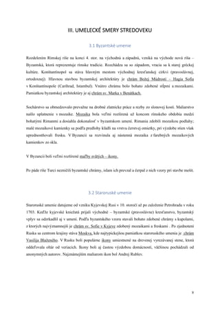 8
III. UMELECKÉ SMERY STREDOVEKU
3.1 Byzantské umenie
Rozdelením Rímskej ríše na konci 4. stor. na východnú a západnú, vzniká na východe nová ríša –
Byzantská, ktorá reprezentuje rímske tradície. Rozchádza sa so západom, vracia sa k starej gréckej
kultúre. Konštantínopol sa stáva hlavným mestom východnej kresťanskej cirkvi (pravoslávnej,
ortodoxnej). Hlavnou stavbou byzantskej architektúry je chrám Božej Múdrosti – Hagia Sofia
v Konštantínopole (Carihrad, Istambul). Vnútro chrámu bolo bohato zdobené stĺpmi a mozaikami.
Pamiatkou byzantskej architektúry je aj chrám sv. Marka v Benátkach.
Sochárstvo sa obmedzovalo prevažne na drobné zlatnícke práce a rezby zo slonovej kosti. Maliarstvo
našlo uplatnenie v mozaike. Mozaika bola veľmi rozšírená už koncom rímskeho obdobia medzi
bohatými Rimanmi a dosiahla dokonalosť v byzantskom umení. Rimania zdobili mozaikou podlahy;
malé mozaikové kamienky sa podľa predlohy kládli na vrstvu čerstvej omietky, pri výzdobe stien však
uprednostňovali fresku. V Byzancii sa rozvinula aj nástenná mozaika z farebných mozaikových
kamienkov zo skla.
V Byzancii boli veľmi rozšírené maľby svätých – ikony.
Po páde ríše Turci nezničili byzantské chrámy, islam ich prevzal a čerpal z nich vzory pri stavbe mešít.
3.2 Staroruské umenie
Staroruské umenie datujeme od vzniku Kyjevskej Rusi v 10. storočí až po založenie Petrohradu v roku
1703. Keďže kyjevské kniežatá prijali východné – byzantské (pravoslávne) kresťanstvo, byzantský
vplyv sa odzrkadlil aj v umení. Podľa byzantského vzoru stavali bohato zdobené chrámy s kupolami,
z ktorých najvýznamnejší je chrám sv. Sofie v Kyjeve zdobený mozaikami a freskami . Po zjednotení
Ruska sa centrom krajiny stáva Moskva, kde najtypickejšou pamiatkou staroruského umenia je chrám
Vasilija Blaženého. V Rusku boli populárne ikony umiestnené na drevenej vyrezávanej stene, ktorá
oddeľovala oltár od veriacich. Ikony boli aj častou výzdobou domácností, väčšinou pochádzali od
anonymných autorov. Najznámejším maliarom ikon bol Andrej Rublev.
 