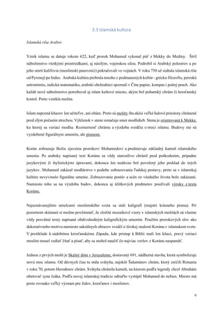 9
3.3 Islamská kultúra
Islamská ríša Arabov
Vznik islamu sa datuje rokom 622, keď prorok Mohamed vykonal púť z Mekky do Mediny. Šíril
náboženstvo všetkými prostriedkami, aj násilým, vojenskou silou. Podrobil si Arabský polostrov a po
jeho smrti kalifovia (moslimskí panovníci) pokračovali vo vojnách. V roku 750 už siahala islamská ríša
od Pyrenejí po Indus. Arabská kultúra prebrala mnoho z podmanených kultúr - grécku filozofiu, perzskú
astronómiu, indickú matematiku, arabskí obchodníci spoznali v Číne papier, kompas i pušný prach. Ako
každé nové náboženstvo potreboval aj islam kultové miesto, akým bol pohanský chrám či kresťanský
kostol. Preto vznikla mešita.
Islam nepozná kňazov len učiteľov, ani oltáre. Preto sú mešity iba akési veľké halové priestory chránené
pred zlým počasím strechou. Výklenok v stene označuje smer modlidieb. Stena je orientovaná k Mekke,
ku ktorej sa veriaci modlia. Rozmernosť chrámu a výzdoba svedčia o moci islamu. Budovy nie sú
vyzdobené figurálnym umením, ale písmom.
Korán zobrazuje Božie zjavenia prorokovi Mohamedovi a predstavuje základný kameň islamského
umenia. Po arabsky napísaný text Koránu sa vždy starostlivo chránil pred poškodením, prípadne
jazykovými či štylistickými úpravami, dokonca len nedávno bol povolený jeho preklad do iných
jazykov. Mohamed zakázal modlárstvo v podobe zobrazovania ľudskej postavy, preto sa v islamskej
kultúre nevyvinulo figurálne umenie. Zobrazovanie postáv a scén zo všedného života bolo zakázané.
Namiesto toho sa na výzdobu budov, dokonca aj úžitkových predmetov používali výroky z textu
Koránu.
Najuznávanejšími umelcami moslimského sveta sa stali kaligrafi (majstri krásneho písma). Pri
pozornom skúmaní si možno povšimnúť, že zložité mozaikové vzory v islamských mešitách sú vlastne
vždy posvätné texty napísané obdivuhodným kaligrafickým umením. Použitie prorokových slov ako
dekoratívneho motívu namiesto sakrálnych obrazov svedčí o širokej znalosti Koránu v islamskom svete.
V protiklade k súdobému kresťanskému Západu, kde prístup k Biblii mali len kňazi, pravý veriaci
moslim musel vedieť čítať a písať, aby sa mohol naučiť čo najviac veršov z Koránu naspamäť.
Jednou z prvých mešít je Skalný dóm v Jeruzaleme, dostavaný 691, nádherná stavba, ktorá symbolizuje
novú moc islamu. Od dávnych čias tu stála svätyňa, najskôr Šalamúnov chrám, ktorý zničili Rimania
v roku 70, potom Herodesov chrám. Svätyňa chránila kameň, na ktorom podľa legendy chcel Abrahám
obetovať syna Izáka. Podľa novej islamskej tradície odtiaľto vystúpil Mohamed do nebies. Miesto má
preto rovnako veľký význam pre židov, kresťanov i moslimov.
 