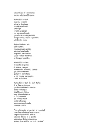 un contagio de vehemencia
que no admite doblegarse.
Re#m-Si-Fa#-La#
Dejo mi corazón
sobre tu almohada
pegado a tu llanto
y te digo;
levanta y recoge
tus huesos del suelo
que aún no hemos perdido,
aunque locos y solos vaguemos
y todos los otros
Re#m-Si-(Fa#-La#)
¡tan cuerdos!
no encuentren sentido
a seguir batallando
en pos de otro destino
y con blancas banderas
se den por vencidos.
Re#m-Si-Fa#-Do#
Si tras las esquinas
la muerte esperara
a tu espíritu infausto y errante,
quizás discernieras
que crees importante
y, por contra, que sientes
como irrelevante
Re#m-Si-Fa#-La#-(Si-Do#-Re#m)
Y lo dice un ingenuo
que ha estado a diez metros
de ser sumergido
en el Hades eterno,
y en última instancia
la faz carroñera
del cosmos rural
cedió tolerancia
a su cuerpo aplastado
en la roca tenaz.
"Un pulso entre la inercia y la voluntad,
entre la rendición y la esperanza,
un pulso que es una batalla
un día a día que es la guerra,
un mañana de incertidumbre,
amor o destrucción, esa es la cuestión"
 