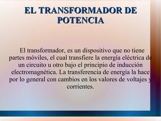 EL TRANSFORMADOR DE POTENCIA El transformador, es un dispositivo que no tiene partes móviles, el cual transfiere la energía eléctrica de un circuito u otro bajo el principio de inducción electromagnética. La transferencia de energía la hace por lo general con cambios en los valores de voltajes y corrientes. 