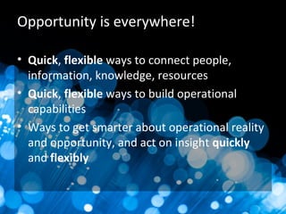 Opportunity is everywhere!
• Quick, flexible ways to connect people,
information, knowledge, resources
• Quick, flexible ways to build operational
capabilities
• Ways to get smarter about operational reality
and opportunity, and act on insight quickly
and flexibly
 