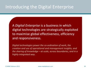 © MWD Advisors 2013 www.mwdadvisors.com 18
Introducing the Digital Enterprise
A Digital Enterprise is a business in which
digital technologies are strategically exploited
to maximise global effectiveness, efficiency
and responsiveness.
Digital technologies power the co-ordination of work, the
creation and use of operational and management insights, and
the sharing of knowledge – at scale, across boundaries, and in a
highly integrated way.
 